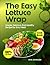 The Easy Lettuce Wrap Cookbook: Simple, Delicious, and Healthy Recipes for Every Meal