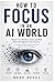 HOW TO FOCUS IN AN AI WORLD: Reclaim Your Attention, Career, and Mind Before the Algorithm Does It for You A Complete Guide to Deep Focus in the Age of Artificial Intelligence