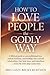 How to Love People the Godly Way: A Biblical Guide to Unconditional Love, Radical Kindness, and Building Christ-Centred Relationships That Heal, Restore, and Transform Every Life with Deep Connection