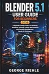 BLENDER 5.1 User Guide For Beginners 2026: A Beginner-Friendly Guide to 3D Modeling, Animation, Texturing, Lighting, and Rendering with Practical Workflows and Hands-On Techniques