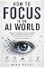 HOW TO FOCUS IN AN AI WORLD: Reclaim Your Attention, Career, and Mind Before the Algorithm Does It for You A Complete Guide to Deep Focus in the Age of Artificial Intelligence