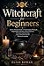 Witchcraft for Beginners: A Clear, Practical Guide to Understanding Witchcraft, Simple Rituals, Intention, Natural Elements, Protection and Cleansing, ... Meaningful Daily Practice Without Overwhelm