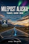 MILEPOST ALASKA TRAVEL GUIDE 2026: Scenic Drives from Anchorage to Fairbanks with Mile-by-Mile Logs, Campgrounds, Fishing Holes, Northern Lights Windows, and Practical Planning for Every Season