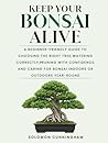 Keep Your Bonsai Alive: A Beginner-Friendly Guide to Choosing the Right Tree, Watering Correctly, Pruning with Confidence, and Caring for Bonsai Indoors or Outdoors Year-Round