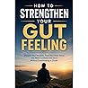 How to Strengthen Your Gut Feeling: Sharpen Your Intuition, Trust Your Inner Voice, and Make Confident Decisions Without Overthinking or Doubt