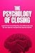 The Psychology of Closing: How to Close More Sales with Confidence, Handle Objections, and Sell Without Pressure