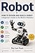 Robot: HOW TO DESIGN AND BUILD A ROBOT:A Beginner's Guide to the World of Robotics