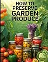 How to Preserve Garden Produce. Preserving Garden Harvest.: Safe, Practical Methods for Canning, Freezing, Fermenting, Dehydrating, and Storing Your Harvest All Year (The Practical Garden Series)