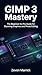 GIMP 3 Mastery: The Beginner-to-Pro Guide for Stunning Graphics and Photo Editing
