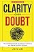 Clarity Over Doubt: The CLEAR Framework for Ending Overthinking and Making Confident Decisions (Clarity and Confidence Series)