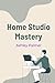 Home Studio Mastery: Record Mix and Release Professional Music from Your Own Space