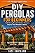 Diy Pergolas For Beginners: Build a Strong, Beautiful Backyard Pergola Without Guessing Your Way Through It (DIY Projects Book Series)