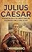 Julius Caesar: An Enthralling Guide to the Conquest, Power, and Assassination of Rome's Eternal Dictator