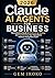 Claude AI Agents for Business: The Definitive Guide to Automating, Scaling, and Transforming Your Operations Without Hiring More Staff