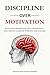 DISCLIPLINE OVER MOTIVATION: Build Self-Discipline, Stay Consistent, and Create a Life of Purpose and Success Without Relying on Motivation