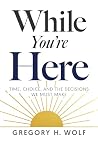 While You're Here: Time, Choice, and the Decisions We Must Make While You're Here: Time, Choice, and the Decisions We Must Make