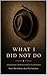 WHAT I DID NOT DO