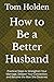 How to Be a Better Husband: Practical Steps to Strengthen Your Marriage, Deepen Your Connection, and Become the Man She Deserves
