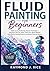 FLUID PAINTING FOR BEGINNERS: Guides to Acrylic Pouring, Fluid Art Techniques — Dirty Pour, Flip Cup, Swipe, Dutch Pour, Bloom Method, Color Mixing, Painting Projects, and Modern Fluid Art Mastery