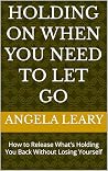 Holding On When You Need to Let Go by Angela Leary