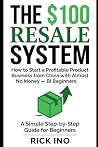 The $100 Resale System: How to Start a Profitable Product Business from China with Almost No Money, A Simple Step-by-Step Guide for Beginners The $100 Resale System: How to Start a Profitable Product Business from China with Almost No Money, A Simple Step-by-Step Guide for Beginners