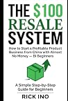 The $100 Resale System: How to Start a Profitable Product Business from China with Almost No Money, A Simple Step-by-Step Guide for Beginners The $100 Resale System: How to Start a Profitable Product Business from China with Almost No Money, A Simple Step-by-Step Guide for Beginners