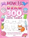 How To Draw 300 Cute Things: A Cozy Step-by-Step Drawing Guide for Kids, Teens, and Young Adults | Cute Animals, Food, Gifts, and Nature