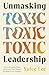 Unmasking Toxic Leadership: How to Recognize, Resist, and Recover from Harmful Workplace Power Dynamics