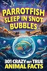 Parrotfish Sleep in Snot Bubbles: 301 Crazy But True Animal Facts for Curious Minds — Weird, Wild and Unbelievable! (Crazy But True Facts)