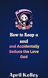How to Reap a Soul and Accidentally Seduce the Love God by April Kelley
