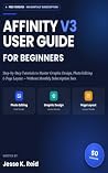 AFFINITY V3 USER GUIDE FOR BEGINNERS: Step-by-Step Tutorials to Master Graphic Design, Photo Editing, and Page Layout Without Paying Monthly Subscription Fees Book cover for AFFINITY V3 USER GUIDE FOR BEGINNERS: Step-by-Step Tutorials to Master Graphic Design, Photo Editing, and Page Layout Without Paying Monthly Subscription Fees