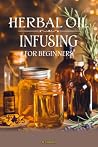 Herbal Oil Infusing for Beginners: Step-by-Step Guide for Natural Skin Care, Hair Growth, and Stress Relief with Easy-to-Make Infused Oils Herbal Oil Infusing for Beginners: Step-by-Step Guide for Natural Skin Care, Hair Growth, and Stress Relief with Easy-to-Make Infused Oils