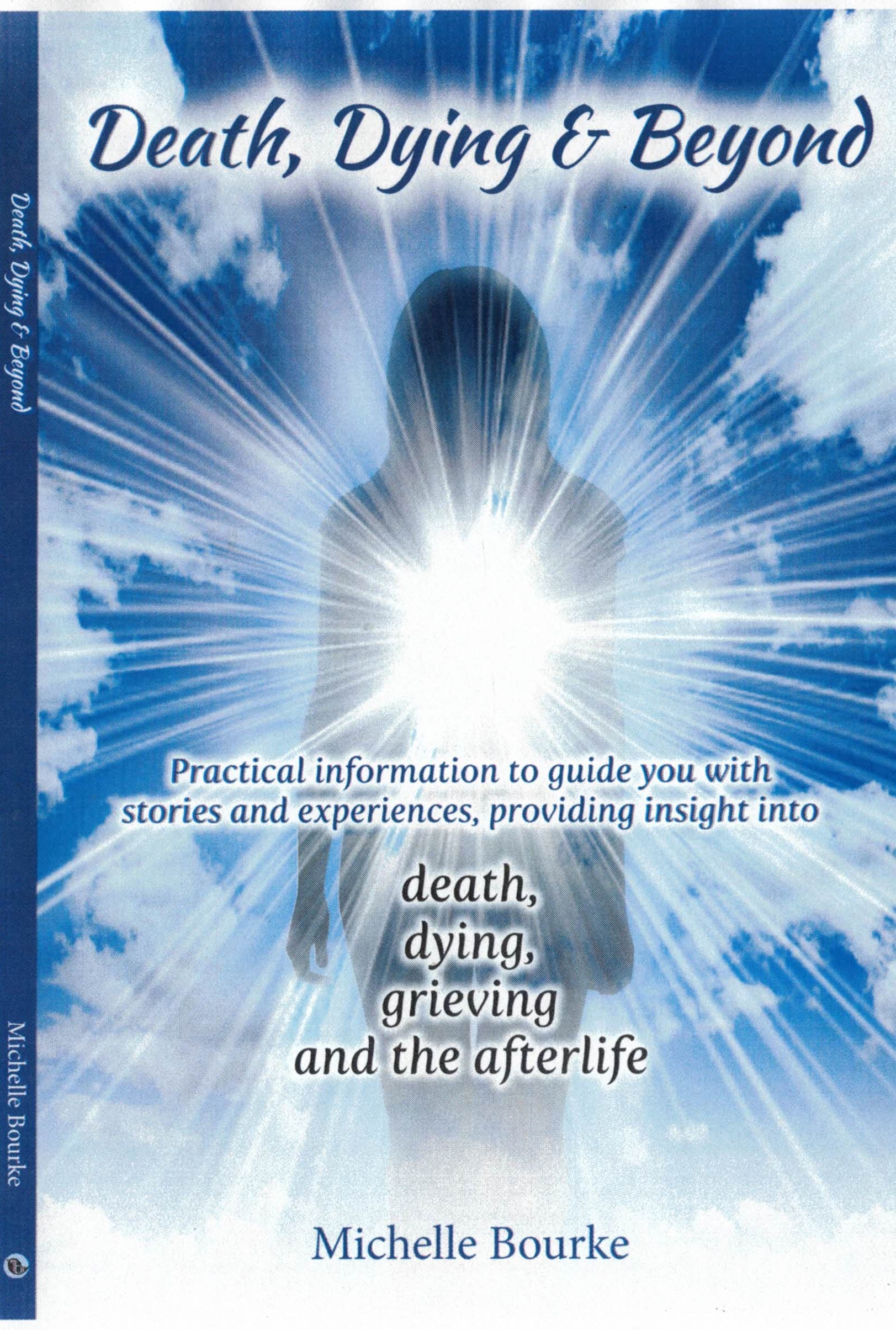 Death, Dying & Beyond: Practical Information to Guide You with Stories and Experiences, Providing Insight Into the Process of Death, Dying, Grieving and the Afterlife