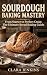 Sourdough Baking Mastery: From Starter to Perfect Crust: The Ultimate Bread Baking Guide