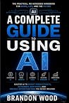 A Complete Guide to Using AI: The Complete Practical Guide to Working Smarter, Creating Faster, Automating Tasks, and Getting More Done with Artificial Intelligence A Complete Guide to Using AI: The Complete Practical Guide to Working Smarter, Creating Faster, Automating Tasks, and Getting More Done with Artificial Intelligence