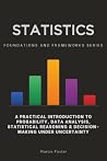 Statistics, Foundations and Frameworks Series: A Practical Introduction to Probability, Data Analysis, Statistical Reasoning & Decision-Making Under Uncertainty Statistics, Foundations and Frameworks Series: A Practical Introduction to Probability, Data Analysis, Statistical Reasoning & Decision-Making Under Uncertainty