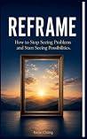 Reframe: How to Stop Seeing Problems and Start Seeing Possibilities Reframe: How to Stop Seeing Problems and Start Seeing Possibilities