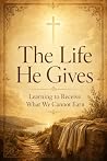 The Life He Gives: Learning to Receive What We Cannot Earn The Life He Gives: Learning to Receive What We Cannot Earn