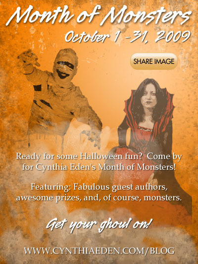 Month of Monsters, October 1-31, 2009. Ready for some Halloween fun? Come by for Cynthia Eden's Month of Monsters! Featuring: Fabulous guest authors, awesome prizes, and, of course, monsters. Get your ghoul on! www.cynthiaeden.com/blog