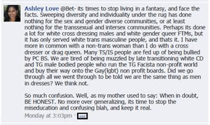 Thumbnail link of an Ashley Love Facebook entry from January 3, 2011: '(I)ts times to stop living in a fantasy, and face the facts. Sweeping diversity and individuality under the rug has done nothing for the sex and gender diverse communities, or at least nothing for the transsexual and intersex communities. Perhaps its done a lot for white cross dressing males and white gender queer FTMs, but it has only served white trans masculine people, and thats it. I have more in common with a non-trans woman than I do with a cross dresser or drag queen. Many TS/IS people are fed up of being bullied by PC BS. We are tired of being muzzled by late transitioning white CD and TG male bodied people who run the TG Facista non-profit world and buy their way onto the Gay(lgbt) non profit boards. Did we go through all we went through to be told we are the same thing as men in dresses? We think not.'