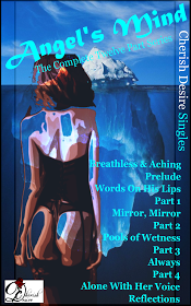 Cherish Desire Singles: Angel's Mind (The Complete Twelve Part Series), Angel's Mind: Breathless & Aching (An Angel Story), Angel's Mind: Prelude (An Angel Story), Angel's Mind: Words On His Lips (An Angel Story), Angel's Mind 1 (An Angel Story), Angel's Mind: Mirror, Mirror (An Angel Story), Angel's Mind 2 (An Angel Story), Angel's Mind: Pools of Wetness (An Angel Story), Angel's Mind 3 (An Angel Story), Angel's Mind: Always (An Angel Story), Angel's Mind 4 (An Angel Story), Angel's Mind: Alone With Her Voice (An Angel Story), Angel's Mind: Reflections (An Angel Story), Angel, Tom, Max, erotica