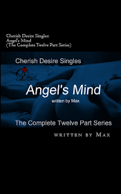 Cherish Desire Singles: Angel's Mind (The Complete Twelve Part Series), Angel's Mind: Breathless & Aching (An Angel Story), Angel's Mind: Prelude (An Angel Story), Angel's Mind: Words On His Lips (An Angel Story), Angel's Mind 1 (An Angel Story), Angel's Mind: Mirror, Mirror (An Angel Story), Angel's Mind 2 (An Angel Story), Angel's Mind: Pools of Wetness (An Angel Story), Angel's Mind 3 (An Angel Story), Angel's Mind: Always (An Angel Story), Angel's Mind 4 (An Angel Story), Angel's Mind: Alone With Her Voice (An Angel Story), Angel's Mind: Reflections (An Angel Story), Angel, Tom, Max, erotica, Print Edition