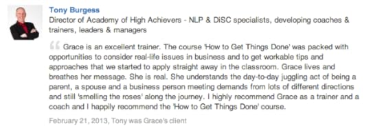 Tony Burgess Director of Academy of High Achievers - NLP & DiSC specialists, developing coaches & trainers, leaders & managers Grace is an excellent trainer. The course 'How to Get Things Done' was packed with opportunities to consider real-life issues in business and to get workable tips and approaches that we started to apply straight away in the classroom. Grace lives and breathes her message. She is real. She understands the day-to-day juggling act of being a parent, a spouse and a business person meeting demands from lots of different directions and still 'smelling the roses' along the journey. I highly recommend Grace as a trainer and a coach and I happily recommend the 'How to Get Things Done' course.
