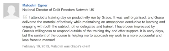 Malcolm Egner National Director of Dalit Freedom Network UK I attended a training day on productivity run by Grace. It was well organised, and Grace delivered the material effectively while maintaining an atmosphere conducive to learning and engaging with both the subject, other delegates and trainer. I have been impressed by Grace's willingness to respond outside of the training day and offer support. It is early days, but the content of the course is helping me to approach my work in a more purposeful and less frenetic manner!