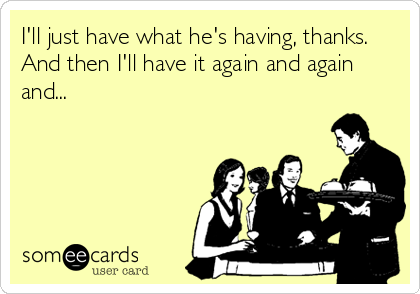 someecards.com - I'll just have what he's having, thanks. And then I'll have it again and again and...