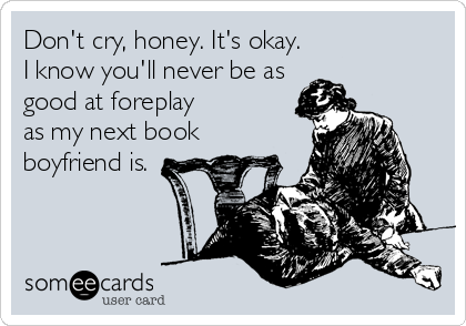 someecards.com - Don't cry, honey. It's okay. I know you'll never be as good at foreplay as my next book boyfriend is.