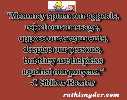 “Men may spurn our appeals, reject our message, oppose our arguments, despise our persons, but they are helpless against our prayers.” J. Sidlow Baxter