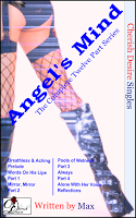 Cherish Desire Singles: Angel's Mind (The Complete Twelve Part Series), Angel's Mind: Breathless & Aching (An Angel Story), Angel's Mind: Prelude (An Angel Story), Angel's Mind: Words On His Lips (An Angel Story), Angel's Mind 1 (An Angel Story), Angel's Mind: Mirror, Mirror (An Angel Story), Angel's Mind 2 (An Angel Story), Angel's Mind: Pools of Wetness (An Angel Story), Angel's Mind 3 (An Angel Story), Angel's Mind: Always (An Angel Story), Angel's Mind 4 (An Angel Story), Angel's Mind: Alone With Her Voice (An Angel Story), Angel's Mind: Reflections (An Angel Story), Angel, Tom, Max, erotica