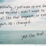 Actually, I just woke up one day and decided I didn't want to feel like that anymore, or ever again, so I changed. Just like that.