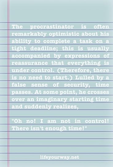 The procrastinator is often remarkably optimistic about his ability to complete a task on a tight deadline; this is usually accompanied by expressions of reassurance that everything is under control. (Therefore, there is no need to start.) Lulled by a false sense of security, time passes. At some point, he crosses over an imaginary starting time and suddenly realizes, 